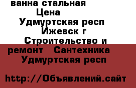 ванна стальная 70*150  › Цена ­ 6 500 - Удмуртская респ., Ижевск г. Строительство и ремонт » Сантехника   . Удмуртская респ.